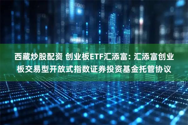 西藏炒股配资 创业板ETF汇添富: 汇添富创业板交易型开放式指数证券投资基金托管协议