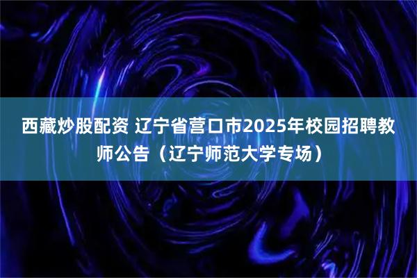 西藏炒股配资 辽宁省营口市2025年校园招聘教师公告（辽宁师范大学专场）