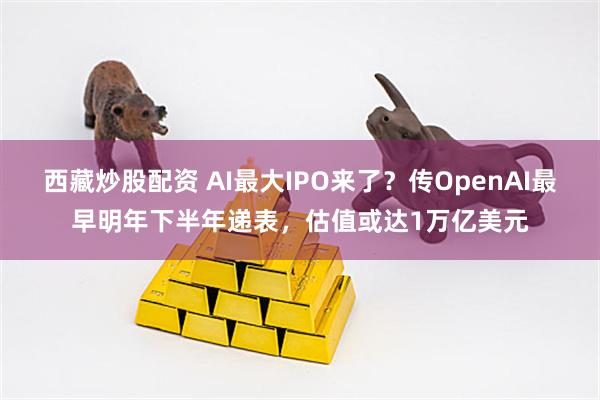 西藏炒股配资 AI最大IPO来了？传OpenAI最早明年下半年递表，估值或达1万亿美元