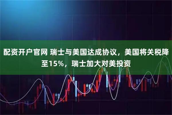 配资开户官网 瑞士与美国达成协议，美国将关税降至15%，瑞士加大对美投资