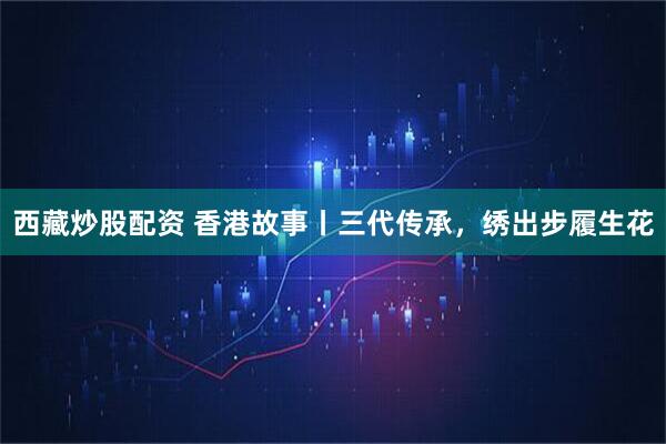 西藏炒股配资 香港故事丨三代传承，绣出步履生花
