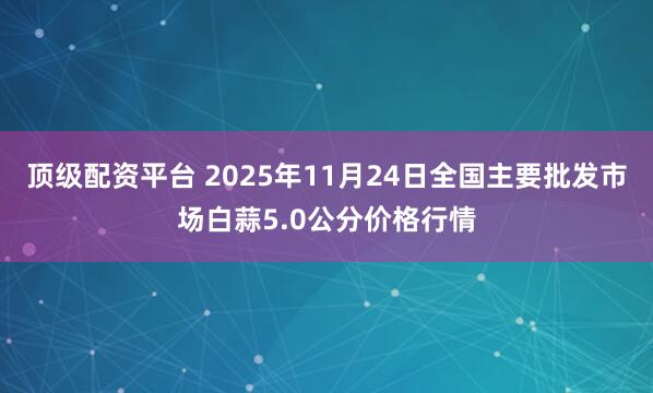 顶级配资平台 2025年11月24日全国主要批发市场白蒜5.0公分价格行情