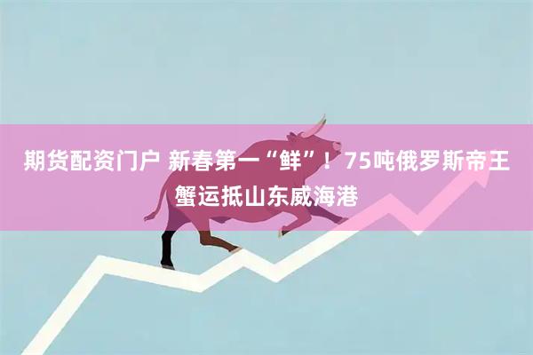 期货配资门户 新春第一“鲜”！75吨俄罗斯帝王蟹运抵山东威海港