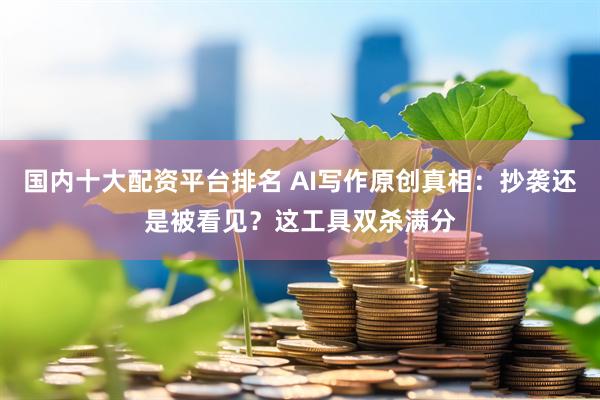 国内十大配资平台排名 AI写作原创真相：抄袭还是被看见？这工具双杀满分