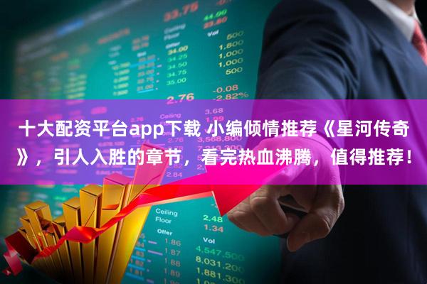 十大配资平台app下载 小编倾情推荐《星河传奇》，引人入胜的章节，看完热血沸腾，值得推荐！