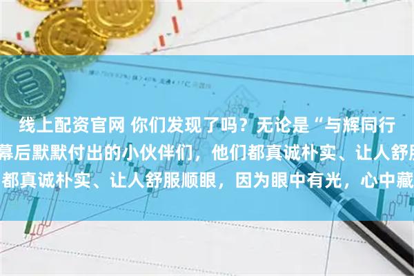 线上配资官网 你们发现了吗？无论是“与辉同行”台前的主播们，还是幕后默默付出的小伙伴们，他们都真诚朴实、让人舒服顺眼，因为眼中有光，心中藏善良