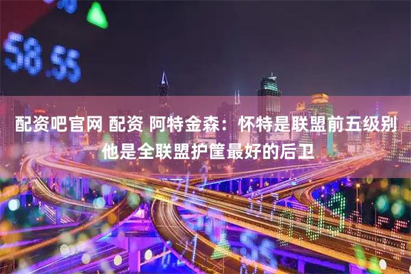 配资吧官网 配资 阿特金森：怀特是联盟前五级别 他是全联盟护筐最好的后卫