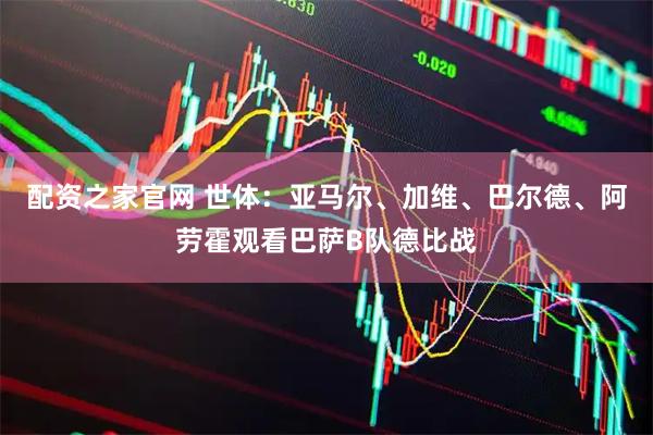 配资之家官网 世体：亚马尔、加维、巴尔德、阿劳霍观看巴萨B队德比战